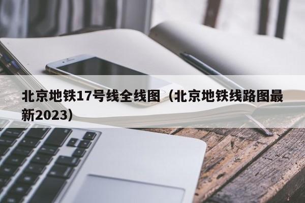 北京地铁17号线全线图（北京地铁线路图最新2023）