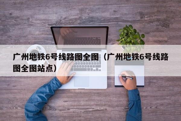 广州地铁6号线路图全图（广州地铁6号线路图全图站点）