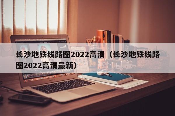 长沙地铁线路图2022高清（长沙地铁线路图2022高清最新）