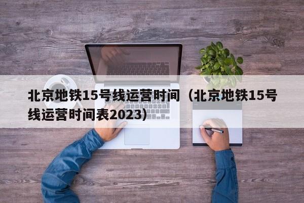 北京地铁15号线运营时间（北京地铁15号线运营时间表2023）