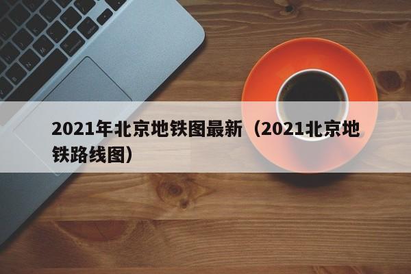 2021年北京地铁图最新（2021北京地铁路线图）