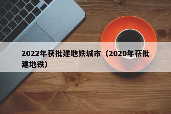 2022年获批建地铁城市（2020年获批建地铁）