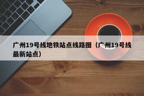 广州19号线地铁站点线路图（广州19号线最新站点）